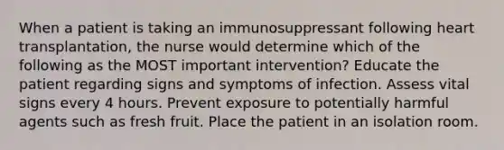 When a patient is taking an immunosuppressant following heart transplantation, the nurse would determine which of the following as the MOST important intervention? Educate the patient regarding signs and symptoms of infection. Assess vital signs every 4 hours. Prevent exposure to potentially harmful agents such as fresh fruit. Place the patient in an isolation room.