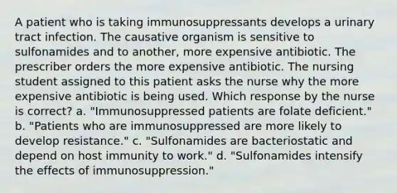 A patient who is taking immunosuppressants develops a urinary tract infection. The causative organism is sensitive to sulfonamides and to another, more expensive antibiotic. The prescriber orders the more expensive antibiotic. The nursing student assigned to this patient asks the nurse why the more expensive antibiotic is being used. Which response by the nurse is correct? a. "Immunosuppressed patients are folate deficient." b. "Patients who are immunosuppressed are more likely to develop resistance." c. "Sulfonamides are bacteriostatic and depend on host immunity to work." d. "Sulfonamides intensify the effects of immunosuppression."