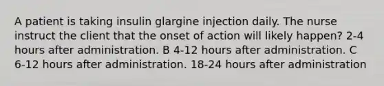 A patient is taking insulin glargine injection daily. The nurse instruct the client that the onset of action will likely happen? 2-4 hours after administration. B 4-12 hours after administration. C 6-12 hours after administration. 18-24 hours after administration