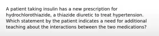 A patient taking insulin has a new prescription for hydrochlorothiazide, a thiazide diuretic to treat hypertension. Which statement by the patient indicates a need for additional teaching about the interactions between the two medications?