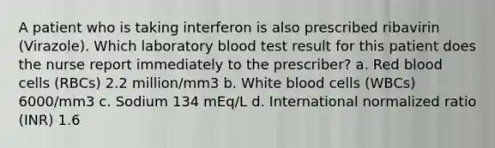 A patient who is taking interferon is also prescribed ribavirin (Virazole). Which laboratory blood test result for this patient does the nurse report immediately to the prescriber? a. Red blood cells (RBCs) 2.2 million/mm3 b. White blood cells (WBCs) 6000/mm3 c. Sodium 134 mEq/L d. International normalized ratio (INR) 1.6