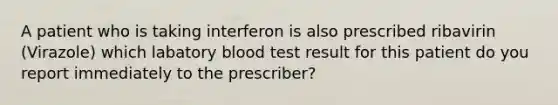 A patient who is taking interferon is also prescribed ribavirin (Virazole) which labatory blood test result for this patient do you report immediately to the prescriber?