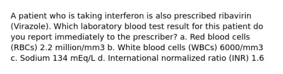 A patient who is taking interferon is also prescribed ribavirin (Virazole). Which laboratory blood test result for this patient do you report immediately to the prescriber? a. Red blood cells (RBCs) 2.2 million/mm3 b. White blood cells (WBCs) 6000/mm3 c. Sodium 134 mEq/L d. International normalized ratio (INR) 1.6