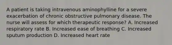 A patient is taking intravenous aminophylline for a severe exacerbation of chronic obstructive pulmonary disease. The nurse will assess for which therapeutic response? A. Increased respiratory rate B. Increased ease of breathing C. Increased sputum production D. Increased heart rate