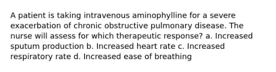 A patient is taking intravenous aminophylline for a severe exacerbation of chronic obstructive pulmonary disease. The nurse will assess for which therapeutic response? a. Increased sputum production b. Increased heart rate c. Increased respiratory rate d. Increased ease of breathing