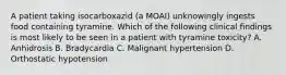 A patient taking isocarboxazid (a MOAI) unknowingly ingests food containing tyramine. Which of the following clinical findings is most likely to be seen in a patient with tyramine toxicity? A. Anhidrosis B. Bradycardia C. Malignant hypertension D. Orthostatic hypotension