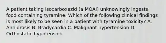 A patient taking isocarboxazid (a MOAI) unknowingly ingests food containing tyramine. Which of the following clinical findings is most likely to be seen in a patient with tyramine toxicity? A. Anhidrosis B. Bradycardia C. Malignant hypertension D. Orthostatic hypotension