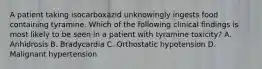 A patient taking isocarboxazid unknowingly ingests food containing tyramine. Which of the following clinical findings is most likely to be seen in a patient with tyramine toxicity? A. Anhidrosis B. Bradycardia C. Orthostatic hypotension D. Malignant hypertension