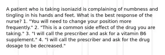 A patient who is taking isoniazid is complaining of numbness and tingling in his hands and feet. What is the best response of the nurse? 1. "You will need to change your position more frequently." 2. "This is a common side effect of the drug you are taking." 3. "I will call the prescriber and ask for a vitamin B6 supplement." 4. "I will call the prescriber and ask for the drug dosage to be decreased."