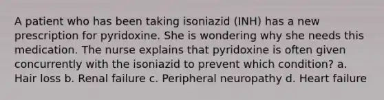 A patient who has been taking isoniazid (INH) has a new prescription for pyridoxine. She is wondering why she needs this medication. The nurse explains that pyridoxine is often given concurrently with the isoniazid to prevent which condition? a. Hair loss b. Renal failure c. Peripheral neuropathy d. Heart failure