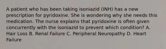 A patient who has been taking isoniazid (INH) has a new prescription for pyridoxine. She is wondering why she needs this medication. The nurse explains that pyridoxine is often given concurrently with the isoniazid to prevent which condition? A. Hair Loss B. Renal Failure C. Peripheral Neuropathy D. Heart Failure