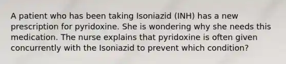 A patient who has been taking Isoniazid (INH) has a new prescription for pyridoxine. She is wondering why she needs this medication. The nurse explains that pyridoxine is often given concurrently with the Isoniazid to prevent which condition?