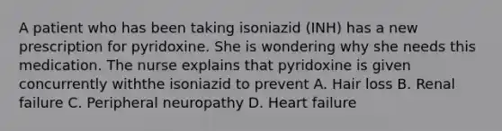 A patient who has been taking isoniazid (INH) has a new prescription for pyridoxine. She is wondering why she needs this medication. The nurse explains that pyridoxine is given concurrently withthe isoniazid to prevent A. Hair loss B. Renal failure C. Peripheral neuropathy D. Heart failure