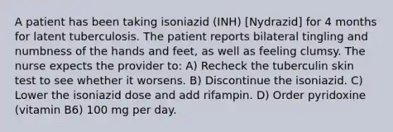 A patient has been taking isoniazid (INH) [Nydrazid] for 4 months for latent tuberculosis. The patient reports bilateral tingling and numbness of the hands and feet, as well as feeling clumsy. The nurse expects the provider to: A) Recheck the tuberculin skin test to see whether it worsens. B) Discontinue the isoniazid. C) Lower the isoniazid dose and add rifampin. D) Order pyridoxine (vitamin B6) 100 mg per day.