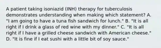 A patient taking isoniazid (INH) therapy for tuberculosis demonstrates understanding when making which statement? A. "I am going to have a tuna fish sandwich for lunch." B. "It is all right if I drink a glass of red wine with my dinner." C. "It is all right if I have a grilled cheese sandwich with American cheese." D. "It is fine if I eat sushi with a little bit of soy sauce."