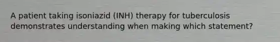 A patient taking isoniazid (INH) therapy for tuberculosis demonstrates understanding when making which statement?