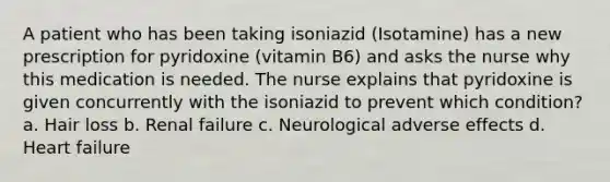 A patient who has been taking isoniazid (Isotamine) has a new prescription for pyridoxine (vitamin B6) and asks the nurse why this medication is needed. The nurse explains that pyridoxine is given concurrently with the isoniazid to prevent which condition? a. Hair loss b. Renal failure c. Neurological adverse effects d. Heart failure