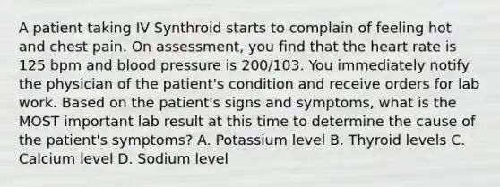 A patient taking IV Synthroid starts to complain of feeling hot and chest pain. On assessment, you find that the heart rate is 125 bpm and blood pressure is 200/103. You immediately notify the physician of the patient's condition and receive orders for lab work. Based on the patient's signs and symptoms, what is the MOST important lab result at this time to determine the cause of the patient's symptoms? A. Potassium level B. Thyroid levels C. Calcium level D. Sodium level