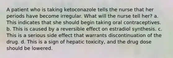 A patient who is taking ketoconazole tells the nurse that her periods have become irregular. What will the nurse tell her? a. This indicates that she should begin taking oral contraceptives. b. This is caused by a reversible effect on estradiol synthesis. c. This is a serious side effect that warrants discontinuation of the drug. d. This is a sign of hepatic toxicity, and the drug dose should be lowered.