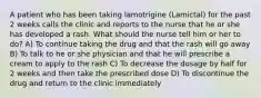 A patient who has been taking lamotrigine (Lamictal) for the past 2 weeks calls the clinic and reports to the nurse that he or she has developed a rash. What should the nurse tell him or her to do? A) To continue taking the drug and that the rash will go away B) To talk to he or she physician and that he will prescribe a cream to apply to the rash C) To decrease the dosage by half for 2 weeks and then take the prescribed dose D) To discontinue the drug and return to the clinic immediately