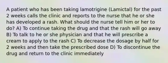 A patient who has been taking lamotrigine (Lamictal) for the past 2 weeks calls the clinic and reports to the nurse that he or she has developed a rash. What should the nurse tell him or her to do? A) To continue taking the drug and that the rash will go away B) To talk to he or she physician and that he will prescribe a cream to apply to the rash C) To decrease the dosage by half for 2 weeks and then take the prescribed dose D) To discontinue the drug and return to the clinic immediately