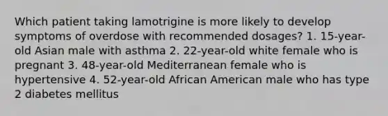 Which patient taking lamotrigine is more likely to develop symptoms of overdose with recommended dosages? 1. 15-year-old Asian male with asthma 2. 22-year-old white female who is pregnant 3. 48-year-old Mediterranean female who is hypertensive 4. 52-year-old African American male who has type 2 diabetes mellitus