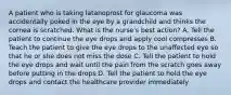 A patient who is taking latanoprost for glaucoma was accidentally poked in the eye by a grandchild and thinks the cornea is scratched. What is the nurse's best action? A. Tell the patient to continue the eye drops and apply cool compresses B. Teach the patient to give the eye drops to the unaffected eye so that he or she does not miss the dose C. Tell the patient to hold the eye drops and wait until the pain from the scratch goes away before putting in the drops D. Tell the patient to hold the eye drops and contact the healthcare provider immediately