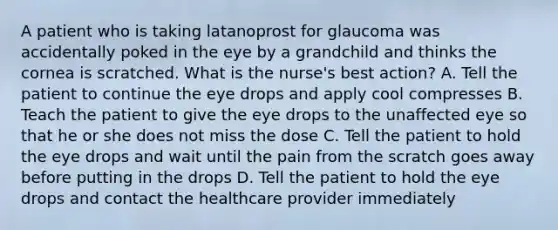 A patient who is taking latanoprost for glaucoma was accidentally poked in the eye by a grandchild and thinks the cornea is scratched. What is the nurse's best action? A. Tell the patient to continue the eye drops and apply cool compresses B. Teach the patient to give the eye drops to the unaffected eye so that he or she does not miss the dose C. Tell the patient to hold the eye drops and wait until the pain from the scratch goes away before putting in the drops D. Tell the patient to hold the eye drops and contact the healthcare provider immediately