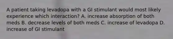 A patient taking levadopa with a GI stimulant would most likely experience which interaction? A. increase absorption of both meds B. decrease levels of both meds C. increase of levadopa D. increase of GI stimulant