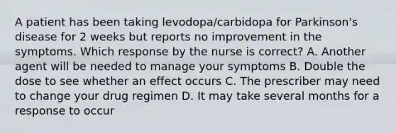 A patient has been taking levodopa/carbidopa for Parkinson's disease for 2 weeks but reports no improvement in the symptoms. Which response by the nurse is correct? A. Another agent will be needed to manage your symptoms B. Double the dose to see whether an effect occurs C. The prescriber may need to change your drug regimen D. It may take several months for a response to occur