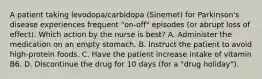 A patient taking levodopa/carbidopa (Sinemet) for Parkinson's disease experiences frequent "on-off" episodes (or abrupt loss of effect). Which action by the nurse is best? A. Administer the medication on an empty stomach. B. Instruct the patient to avoid high-protein foods. C. Have the patient increase intake of vitamin B6. D. Discontinue the drug for 10 days (for a "drug holiday").