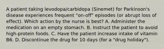 A patient taking levodopa/carbidopa (Sinemet) for Parkinson's disease experiences frequent "on-off" episodes (or abrupt loss of effect). Which action by the nurse is best? A. Administer the medication on an empty stomach. B. Instruct the patient to avoid high-protein foods. C. Have the patient increase intake of vitamin B6. D. Discontinue the drug for 10 days (for a "drug holiday").