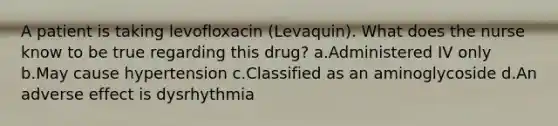 A patient is taking levofloxacin (Levaquin). What does the nurse know to be true regarding this drug? a.Administered IV only b.May cause hypertension c.Classified as an aminoglycoside d.An adverse effect is dysrhythmia