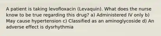 A patient is taking levofloxacin (Levaquin). What does the nurse know to be true regarding this drug? a) Administered IV only b) May cause hypertension c) Classified as an aminoglycoside d) An adverse effect is dysrhythmia