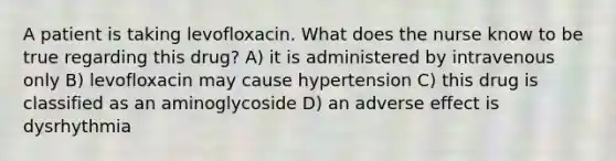 A patient is taking levofloxacin. What does the nurse know to be true regarding this drug? A) it is administered by intravenous only B) levofloxacin may cause hypertension C) this drug is classified as an aminoglycoside D) an adverse effect is dysrhythmia