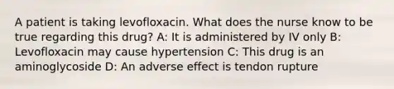 A patient is taking levofloxacin. What does the nurse know to be true regarding this drug? A: It is administered by IV only B: Levofloxacin may cause hypertension C: This drug is an aminoglycoside D: An adverse effect is tendon rupture