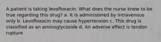 A patient is taking levofloxacin. What does the nurse know to be true regarding this drug? a. It is administered by intravenous only b. Levofloxacin may cause hypertension c. This drug is classified as an aminoglycoside d. An adverse effect is tendon rupture