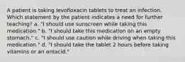 A patient is taking levofloxacin tablets to treat an infection. Which statement by the patient indicates a need for further teaching? a. "I should use sunscreen while taking this medication." b. "I should take this medication on an empty stomach." c. "I should use caution while driving when taking this medication." d. "I should take the tablet 2 hours before taking vitamins or an antacid."