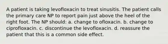 A patient is taking levofloxacin to treat sinusitis. The patient calls the primary care NP to report pain just above the heel of the right foot. The NP should: a. change to ofloxacin. b. change to ciprofloxacin. c. discontinue the levofloxacin. d. reassure the patient that this is a common side effect.