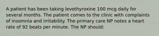 A patient has been taking levothyroxine 100 mcg daily for several months. The patient comes to the clinic with complaints of insomnia and irritability. The primary care NP notes a heart rate of 92 beats per minute. The NP should: