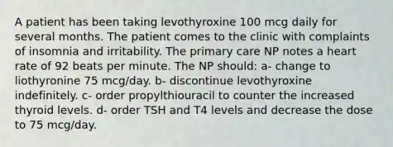 A patient has been taking levothyroxine 100 mcg daily for several months. The patient comes to the clinic with complaints of insomnia and irritability. The primary care NP notes a heart rate of 92 beats per minute. The NP should: a- change to liothyronine 75 mcg/day. b- discontinue levothyroxine indefinitely. c- order propylthiouracil to counter the increased thyroid levels. d- order TSH and T4 levels and decrease the dose to 75 mcg/day.