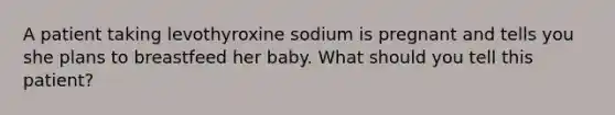 A patient taking levothyroxine sodium is pregnant and tells you she plans to breastfeed her baby. What should you tell this patient?