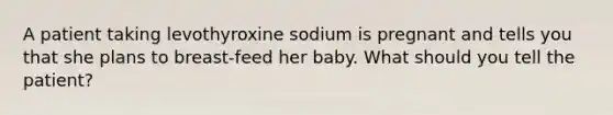 A patient taking levothyroxine sodium is pregnant and tells you that she plans to breast-feed her baby. What should you tell the patient?