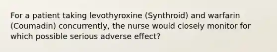 For a patient taking levothyroxine (Synthroid) and warfarin (Coumadin) concurrently, the nurse would closely monitor for which possible serious adverse effect?