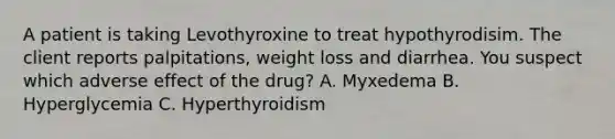 A patient is taking Levothyroxine to treat hypothyrodisim. The client reports palpitations, weight loss and diarrhea. You suspect which adverse effect of the drug? A. Myxedema B. Hyperglycemia C. Hyperthyroidism