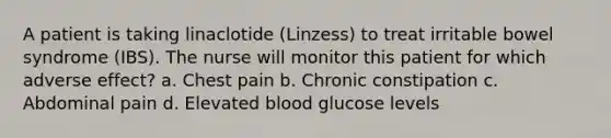 A patient is taking linaclotide (Linzess) to treat irritable bowel syndrome (IBS). The nurse will monitor this patient for which adverse effect? a. Chest pain b. Chronic constipation c. Abdominal pain d. Elevated blood glucose levels