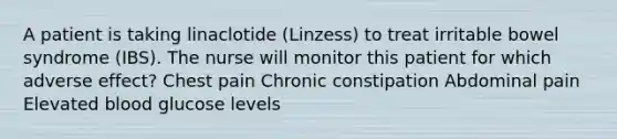 A patient is taking linaclotide (Linzess) to treat irritable bowel syndrome (IBS). The nurse will monitor this patient for which adverse effect? Chest pain Chronic constipation Abdominal pain Elevated blood glucose levels