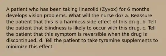 A patient who has been taking linezolid (Zyvox) for 6 months develops vision problems. What will the nurse do? a. Reassure the patient that this is a harmless side effect of this drug. b. Tell the patient that blindness is likely to occur with this drug. c. Tell the patient that this symptom is reversible when the drug is discontinued. d. Tell the patient to take tyramine supplements to minimize this effect.