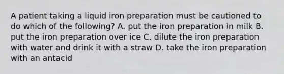 A patient taking a liquid iron preparation must be cautioned to do which of the following? A. put the iron preparation in milk B. put the iron preparation over ice C. dilute the iron preparation with water and drink it with a straw D. take the iron preparation with an antacid