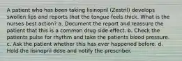 A patient who has been taking lisinopril (Zestril) develops swollen lips and reports that the tongue feels thick. What is the nurses best action? a. Document the report and reassure the patient that this is a common drug side effect. b. Check the patients pulse for rhythm and take the patients blood pressure. c. Ask the patient whether this has ever happened before. d. Hold the lisinopril dose and notify the prescriber.